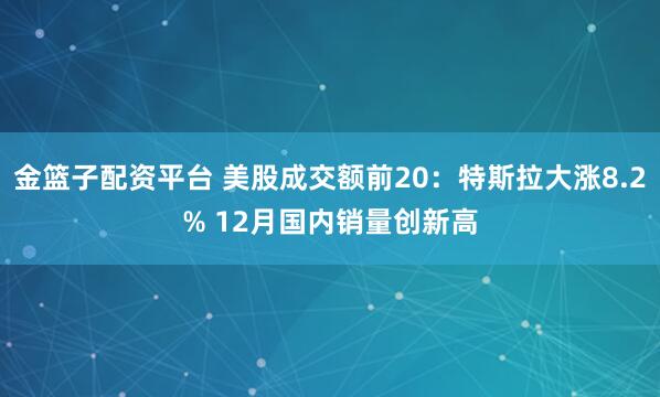 金篮子配资平台 美股成交额前20：特斯拉大涨8.2% 12月国内销量创新高