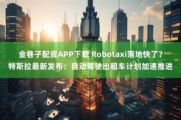 金巷子配资APP下载 Robotaxi落地快了？特斯拉最新发布：自动驾驶出租车计划加速推进