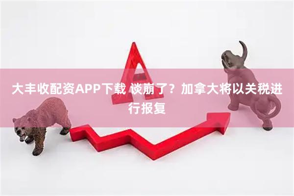 大丰收配资APP下载 谈崩了？加拿大将以关税进行报复
