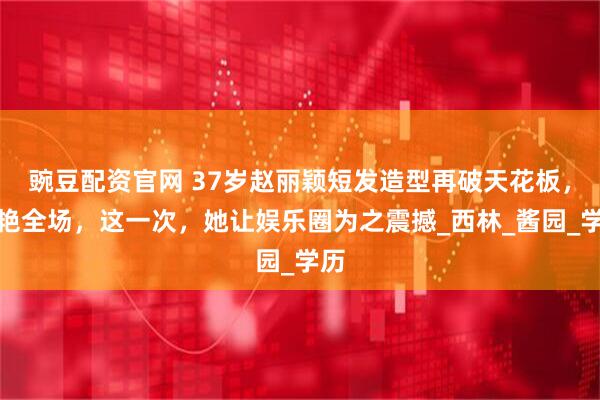 豌豆配资官网 37岁赵丽颖短发造型再破天花板,惊艳全场,这一次,她让娱乐圈为之震撼_西林_酱园_学历