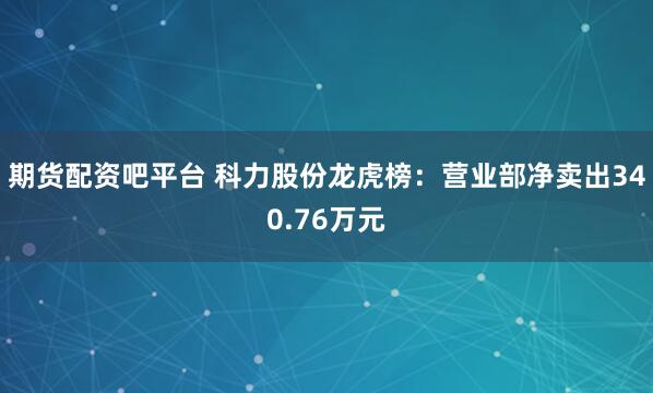 期货配资吧平台 科力股份龙虎榜：营业部净卖出340.76万元