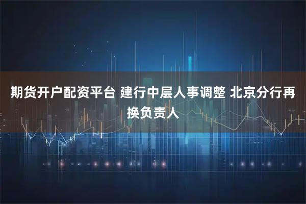 期货开户配资平台 建行中层人事调整 北京分行再换负责人