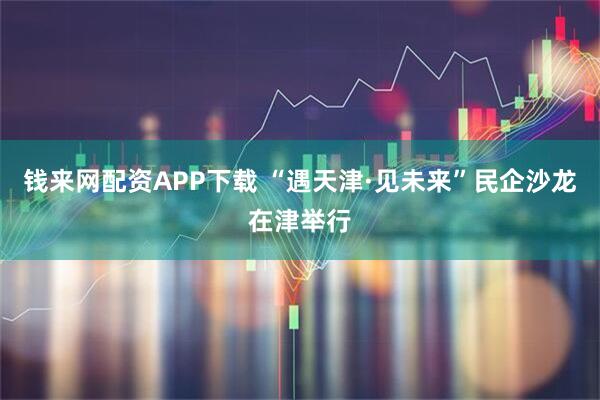 钱来网配资APP下载 “遇天津·见未来”民企沙龙在津举行