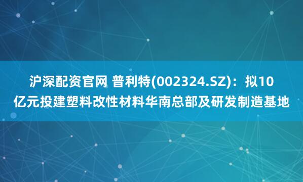 沪深配资官网 普利特(002324.SZ)：拟10亿元投建塑料改性材料华南总部及研发制造基地