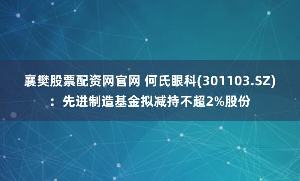 襄樊股票配资网官网 何氏眼科(301103.SZ)：先进制造基金拟减持不超2%股份