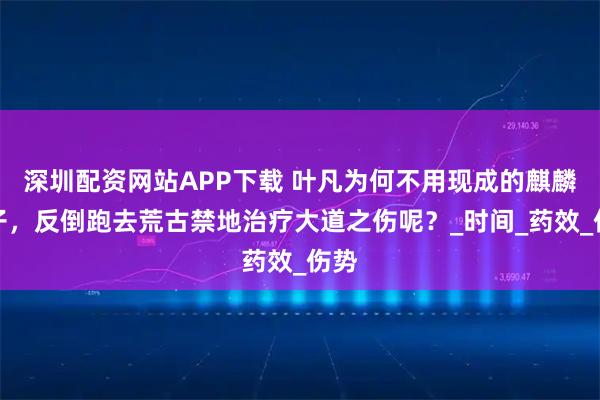 深圳配资网站APP下载 叶凡为何不用现成的麒麟种子，反倒跑去荒古禁地治疗大道之伤呢？_时间_药效_伤势