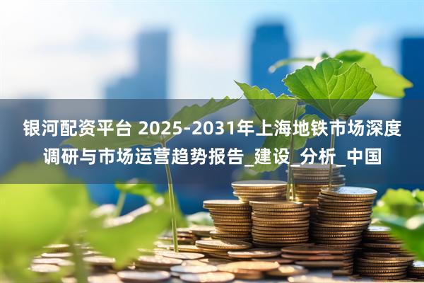 银河配资平台 2025-2031年上海地铁市场深度调研与市场运营趋势报告_建设_分析_中国
