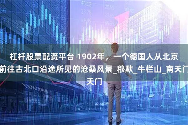 杠杆股票配资平台 1902年，一个德国人从北京前往古北口沿途所见的沧桑风景_穆默_牛栏山_南天门