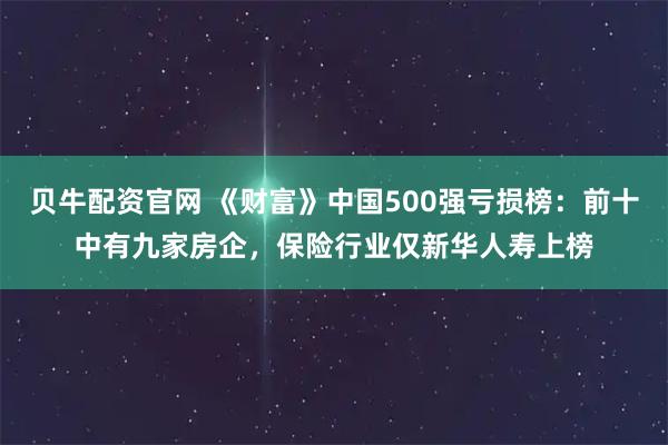 贝牛配资官网 《财富》中国500强亏损榜：前十中有九家房企，保险行业仅新华人寿上榜