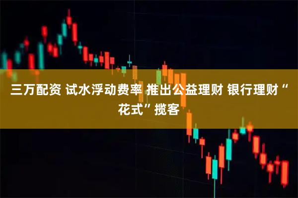 三万配资 试水浮动费率 推出公益理财 银行理财“花式”揽客