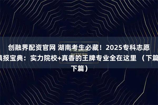 创融界配资官网 湖南考生必藏！2025专科志愿填报宝典：实力院校+真香的王牌专业全在这里 （下篇）