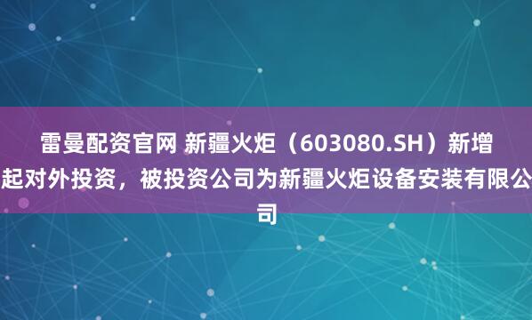 雷曼配资官网 新疆火炬（603080.SH）新增一起对外投资，被投资公司为新疆火炬设备安装有限公司
