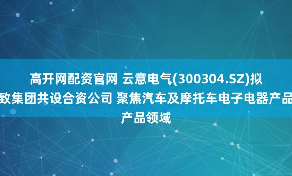 高开网配资官网 云意电气(300304.SZ)拟与辰致集团共设合资公司 聚焦汽车及摩托车电子电器产品领域