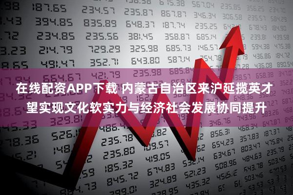 在线配资APP下载 内蒙古自治区来沪延揽英才 望实现文化软实力与经济社会发展协同提升