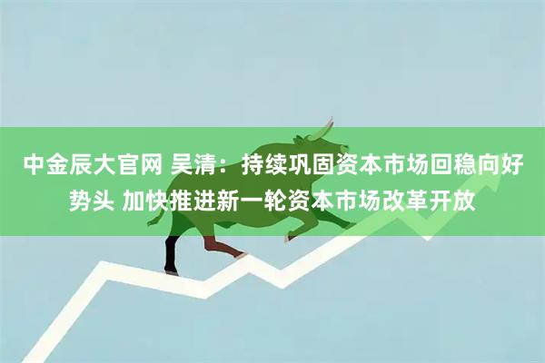 中金辰大官网 吴清：持续巩固资本市场回稳向好势头 加快推进新一轮资本市场改革开放