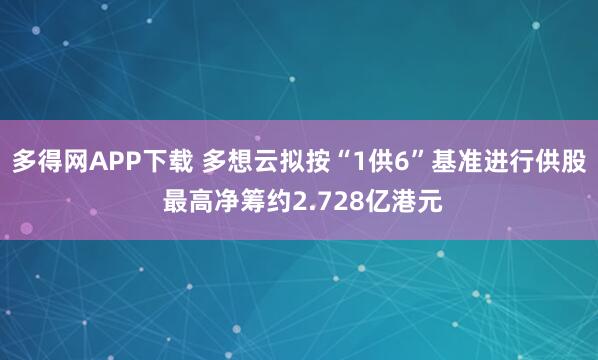 多得网APP下载 多想云拟按“1供6”基准进行供股 最高净筹约2.728亿港元