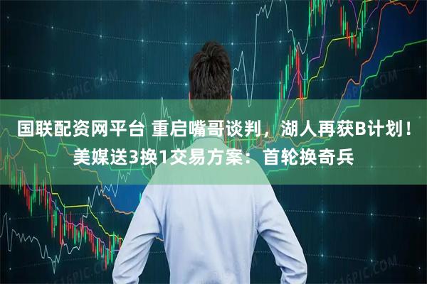 国联配资网平台 重启嘴哥谈判,湖人再获B计划!美媒送3换1交易方案:首轮换奇兵