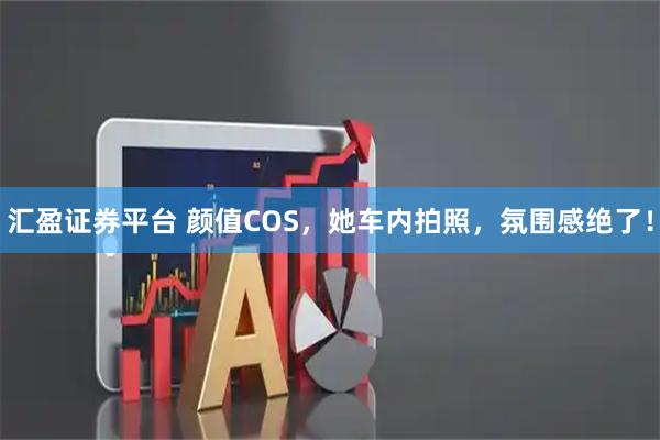 汇盈证券平台 颜值COS，她车内拍照，氛围感绝了！